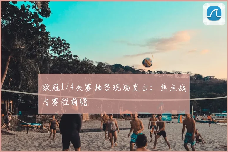 欧冠1/4决赛抽签现场直击:焦点战与赛程前瞻