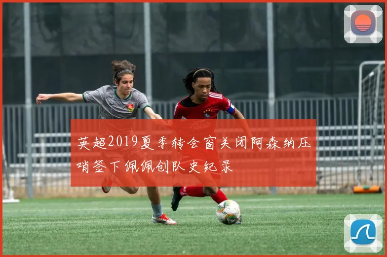 英超2019夏季转会窗关闭阿森纳压哨签下佩佩创队史纪录