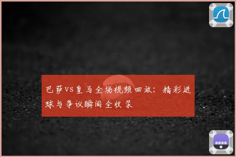 巴萨vs皇马全场视频回放：精彩进球与争议瞬间全收录