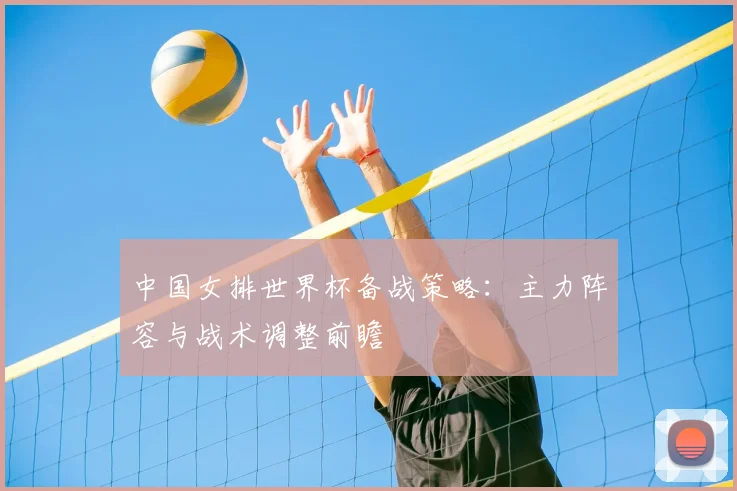 中国女排世界杯备战策略：主力阵容与战术调整前瞻