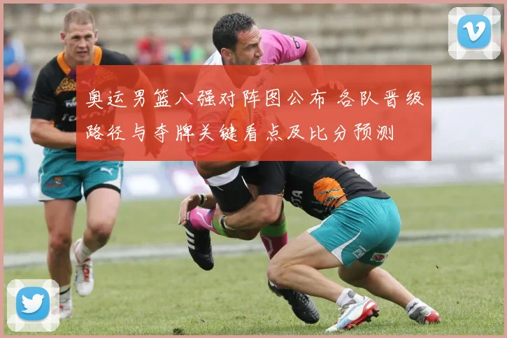 奥运男篮八强对阵图公布 各队晋级路径与夺牌关键看点及比分预测