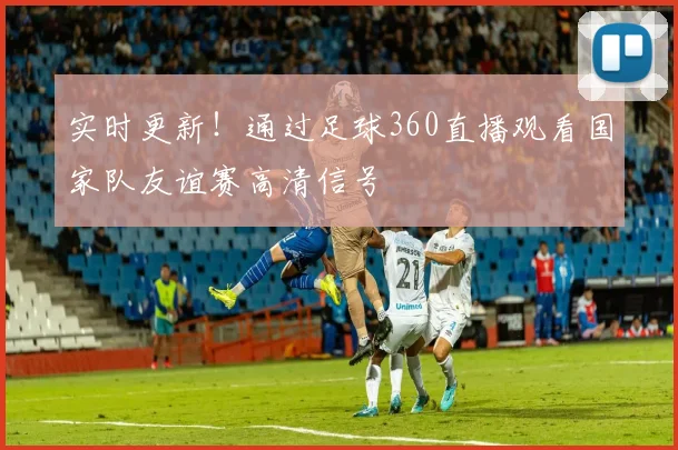 实时更新！通过足球360直播观看国家队友谊赛高清信号