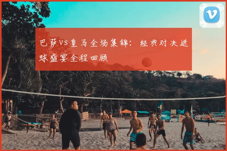 巴萨vs皇马全场集锦：经典对决进球盛宴全程回顾