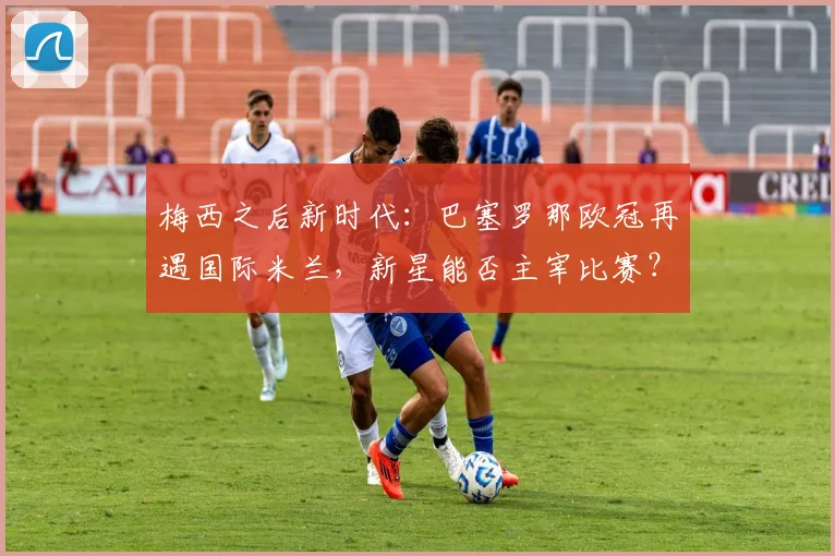 梅西之后新时代:巴塞罗那欧冠再遇国际米兰,新星能否主宰比赛?